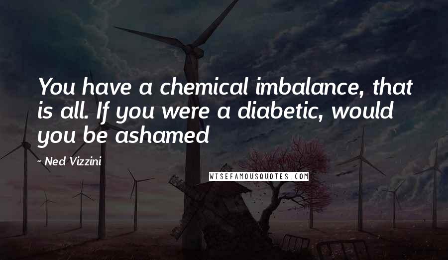 Ned Vizzini Quotes: You have a chemical imbalance, that is all. If you were a diabetic, would you be ashamed