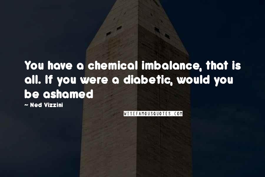 Ned Vizzini Quotes: You have a chemical imbalance, that is all. If you were a diabetic, would you be ashamed