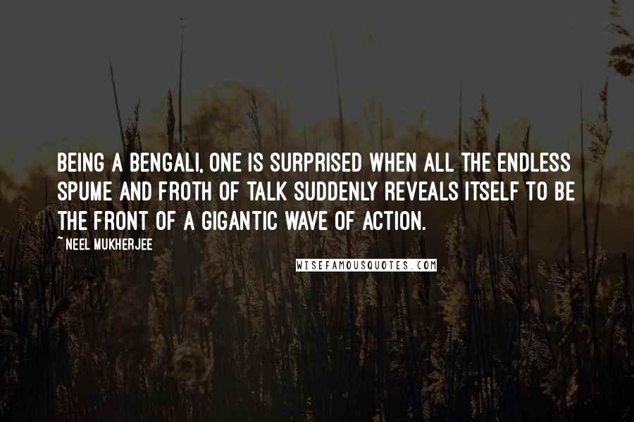 Neel Mukherjee Quotes: Being a Bengali, one is surprised when all the endless spume and froth of talk suddenly reveals itself to be the front of a gigantic wave of action.