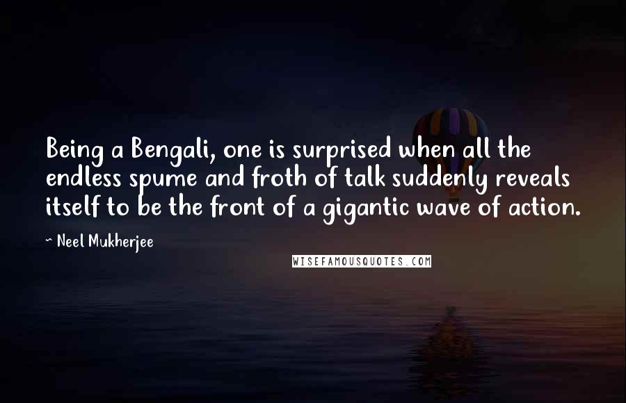 Neel Mukherjee Quotes: Being a Bengali, one is surprised when all the endless spume and froth of talk suddenly reveals itself to be the front of a gigantic wave of action.