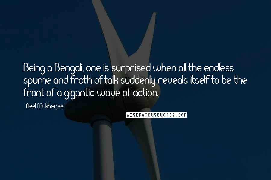 Neel Mukherjee Quotes: Being a Bengali, one is surprised when all the endless spume and froth of talk suddenly reveals itself to be the front of a gigantic wave of action.