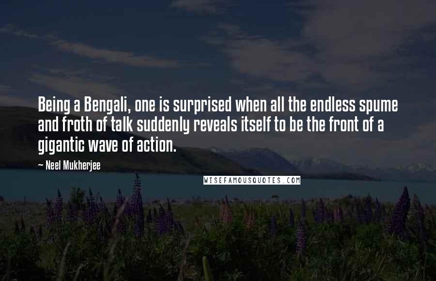 Neel Mukherjee Quotes: Being a Bengali, one is surprised when all the endless spume and froth of talk suddenly reveals itself to be the front of a gigantic wave of action.