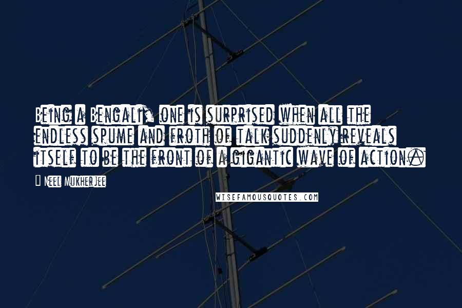 Neel Mukherjee Quotes: Being a Bengali, one is surprised when all the endless spume and froth of talk suddenly reveals itself to be the front of a gigantic wave of action.