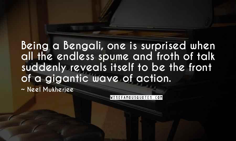 Neel Mukherjee Quotes: Being a Bengali, one is surprised when all the endless spume and froth of talk suddenly reveals itself to be the front of a gigantic wave of action.