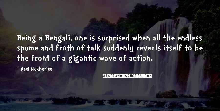 Neel Mukherjee Quotes: Being a Bengali, one is surprised when all the endless spume and froth of talk suddenly reveals itself to be the front of a gigantic wave of action.