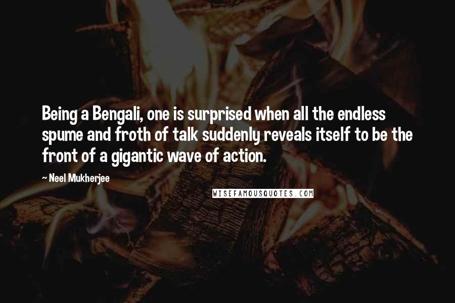 Neel Mukherjee Quotes: Being a Bengali, one is surprised when all the endless spume and froth of talk suddenly reveals itself to be the front of a gigantic wave of action.