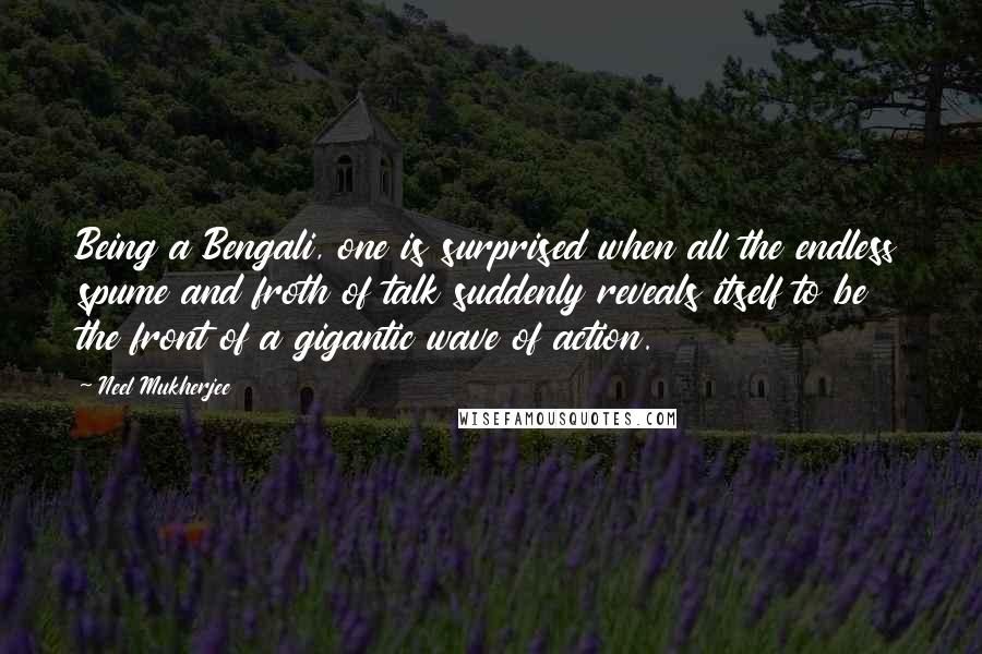 Neel Mukherjee Quotes: Being a Bengali, one is surprised when all the endless spume and froth of talk suddenly reveals itself to be the front of a gigantic wave of action.