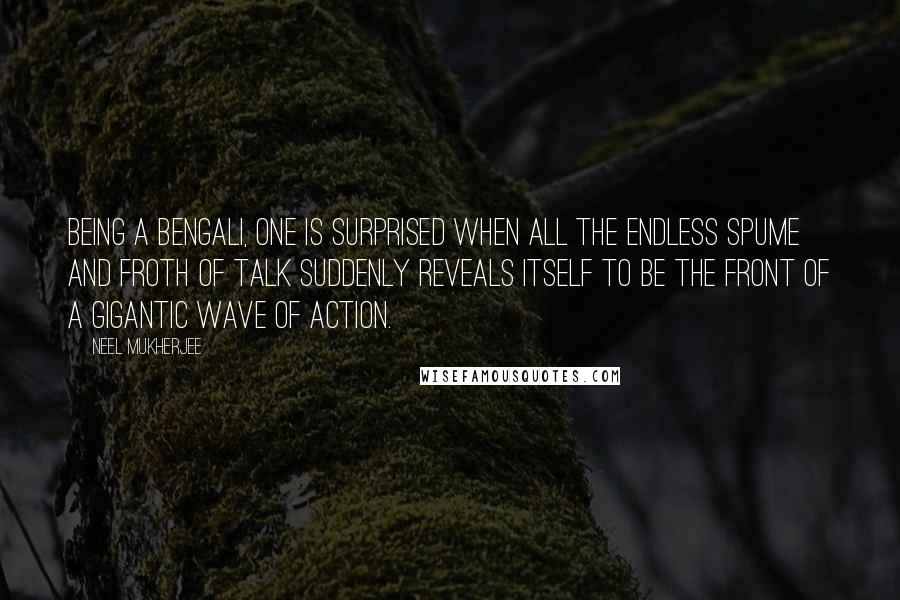 Neel Mukherjee Quotes: Being a Bengali, one is surprised when all the endless spume and froth of talk suddenly reveals itself to be the front of a gigantic wave of action.