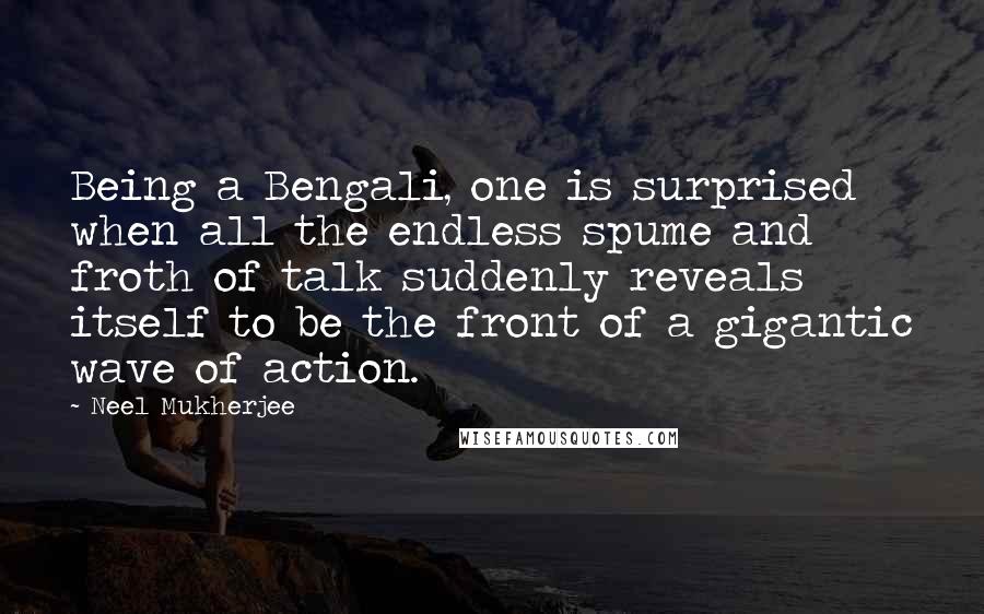 Neel Mukherjee Quotes: Being a Bengali, one is surprised when all the endless spume and froth of talk suddenly reveals itself to be the front of a gigantic wave of action.