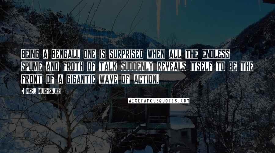 Neel Mukherjee Quotes: Being a Bengali, one is surprised when all the endless spume and froth of talk suddenly reveals itself to be the front of a gigantic wave of action.