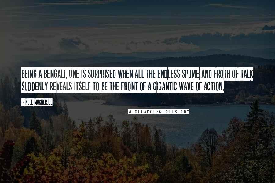 Neel Mukherjee Quotes: Being a Bengali, one is surprised when all the endless spume and froth of talk suddenly reveals itself to be the front of a gigantic wave of action.