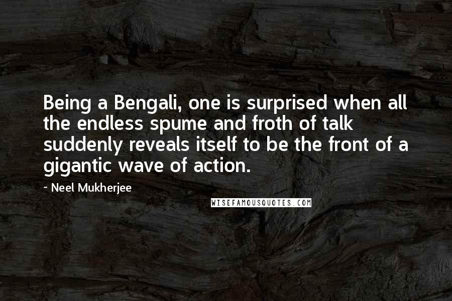 Neel Mukherjee Quotes: Being a Bengali, one is surprised when all the endless spume and froth of talk suddenly reveals itself to be the front of a gigantic wave of action.