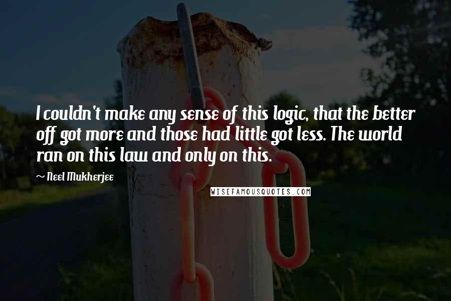 Neel Mukherjee Quotes: I couldn't make any sense of this logic, that the better off got more and those had little got less. The world ran on this law and only on this.
