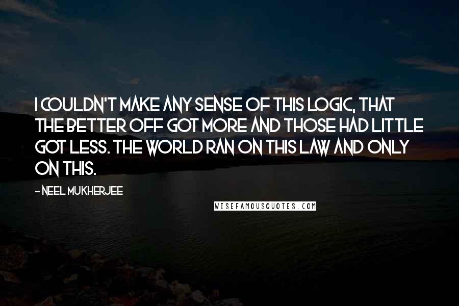 Neel Mukherjee Quotes: I couldn't make any sense of this logic, that the better off got more and those had little got less. The world ran on this law and only on this.