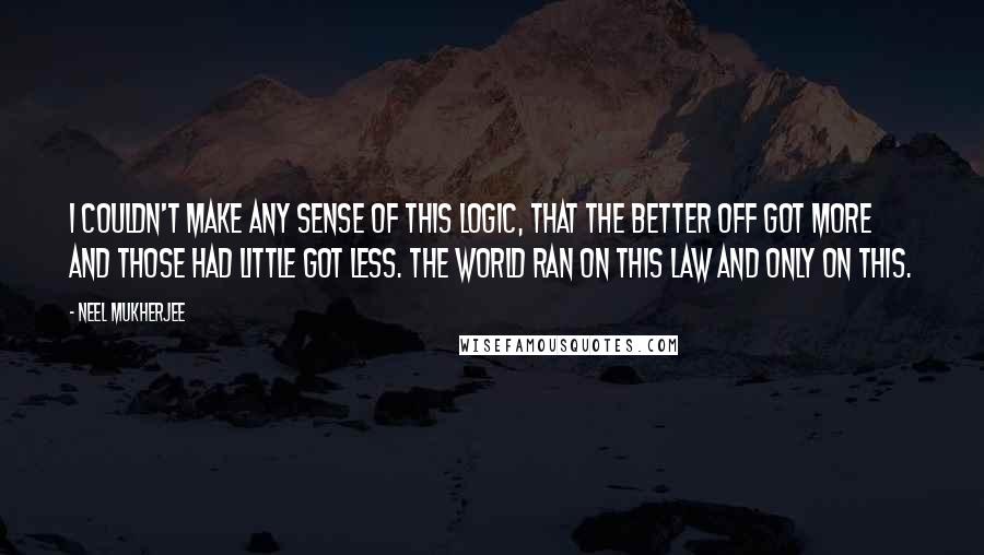 Neel Mukherjee Quotes: I couldn't make any sense of this logic, that the better off got more and those had little got less. The world ran on this law and only on this.