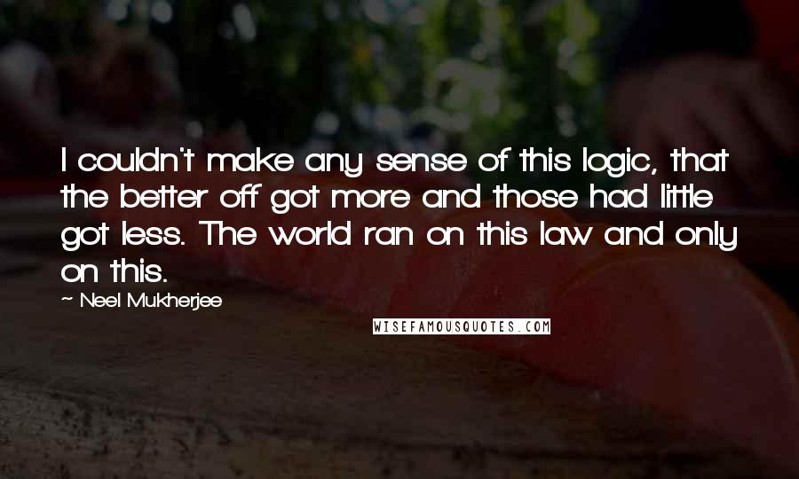 Neel Mukherjee Quotes: I couldn't make any sense of this logic, that the better off got more and those had little got less. The world ran on this law and only on this.