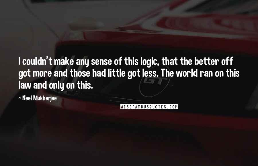 Neel Mukherjee Quotes: I couldn't make any sense of this logic, that the better off got more and those had little got less. The world ran on this law and only on this.