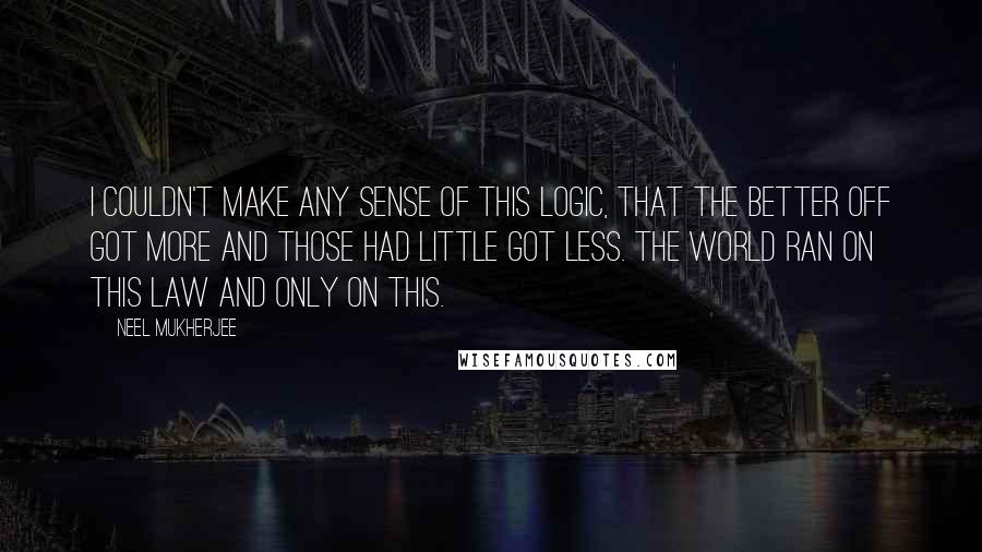 Neel Mukherjee Quotes: I couldn't make any sense of this logic, that the better off got more and those had little got less. The world ran on this law and only on this.
