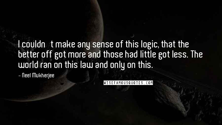 Neel Mukherjee Quotes: I couldn't make any sense of this logic, that the better off got more and those had little got less. The world ran on this law and only on this.