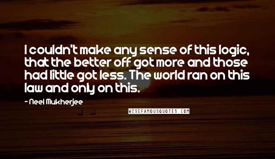 Neel Mukherjee Quotes: I couldn't make any sense of this logic, that the better off got more and those had little got less. The world ran on this law and only on this.