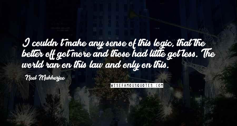 Neel Mukherjee Quotes: I couldn't make any sense of this logic, that the better off got more and those had little got less. The world ran on this law and only on this.