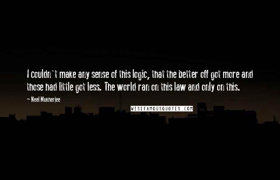 Neel Mukherjee Quotes: I couldn't make any sense of this logic, that the better off got more and those had little got less. The world ran on this law and only on this.