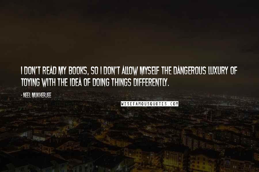 Neel Mukherjee Quotes: I don't read my books, so I don't allow myself the dangerous luxury of toying with the idea of doing things differently.