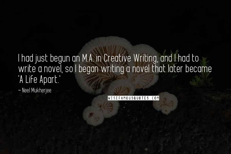 Neel Mukherjee Quotes: I had just begun an M.A. in Creative Writing, and I had to write a novel, so I began writing a novel that later became 'A Life Apart.'