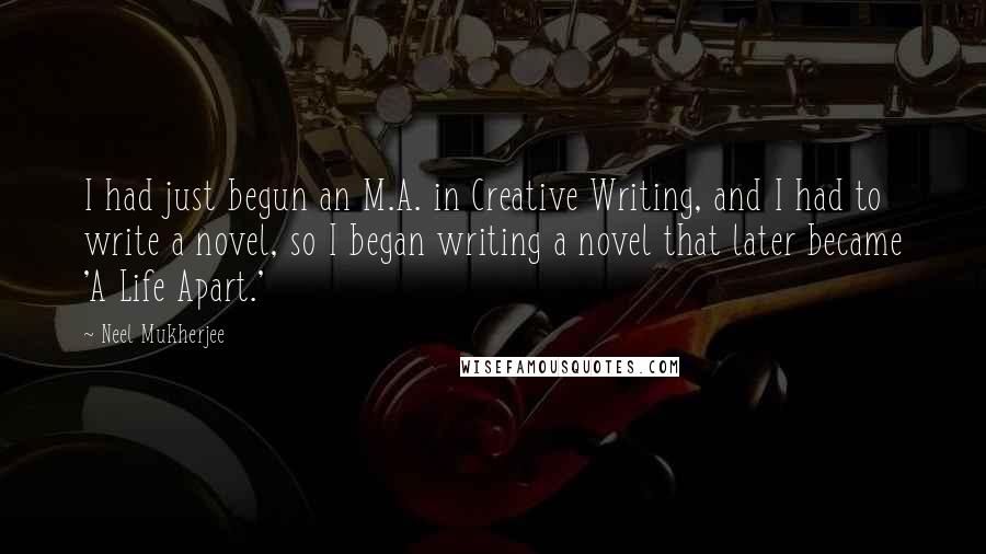 Neel Mukherjee Quotes: I had just begun an M.A. in Creative Writing, and I had to write a novel, so I began writing a novel that later became 'A Life Apart.'