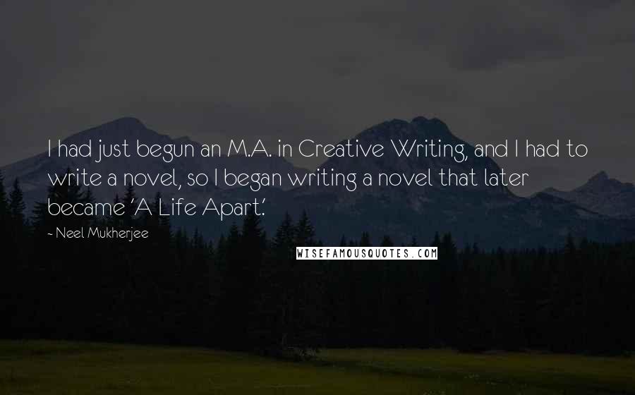 Neel Mukherjee Quotes: I had just begun an M.A. in Creative Writing, and I had to write a novel, so I began writing a novel that later became 'A Life Apart.'