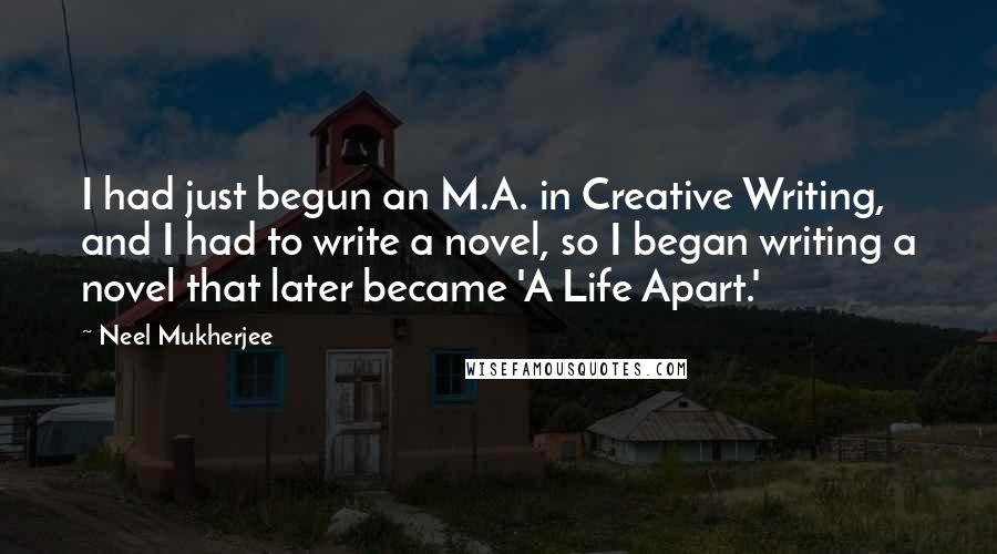 Neel Mukherjee Quotes: I had just begun an M.A. in Creative Writing, and I had to write a novel, so I began writing a novel that later became 'A Life Apart.'