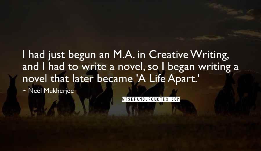 Neel Mukherjee Quotes: I had just begun an M.A. in Creative Writing, and I had to write a novel, so I began writing a novel that later became 'A Life Apart.'