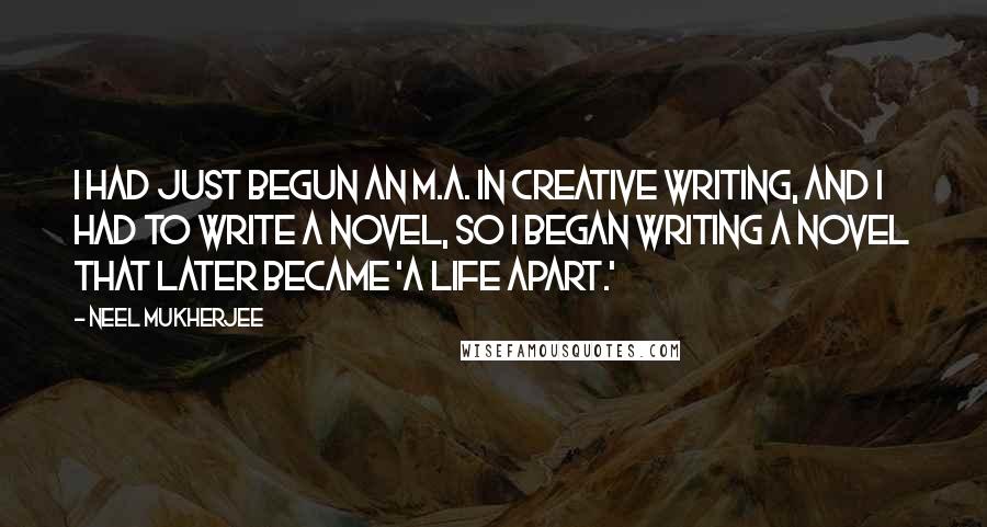 Neel Mukherjee Quotes: I had just begun an M.A. in Creative Writing, and I had to write a novel, so I began writing a novel that later became 'A Life Apart.'
