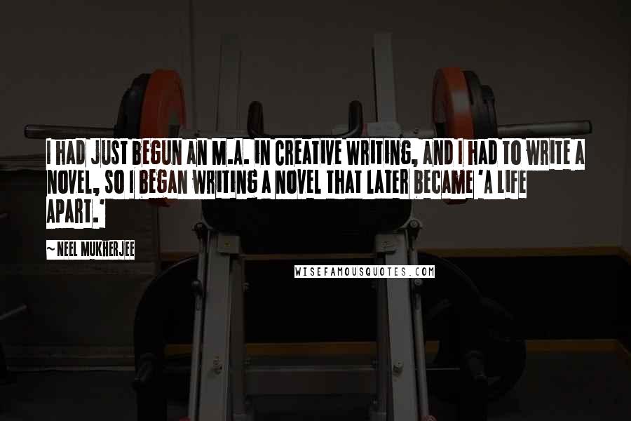 Neel Mukherjee Quotes: I had just begun an M.A. in Creative Writing, and I had to write a novel, so I began writing a novel that later became 'A Life Apart.'