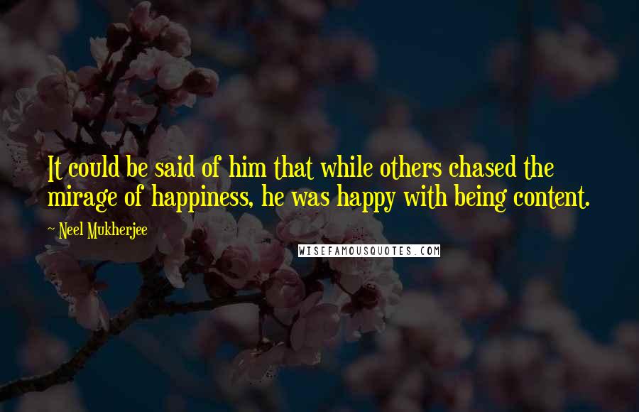 Neel Mukherjee Quotes: It could be said of him that while others chased the mirage of happiness, he was happy with being content.