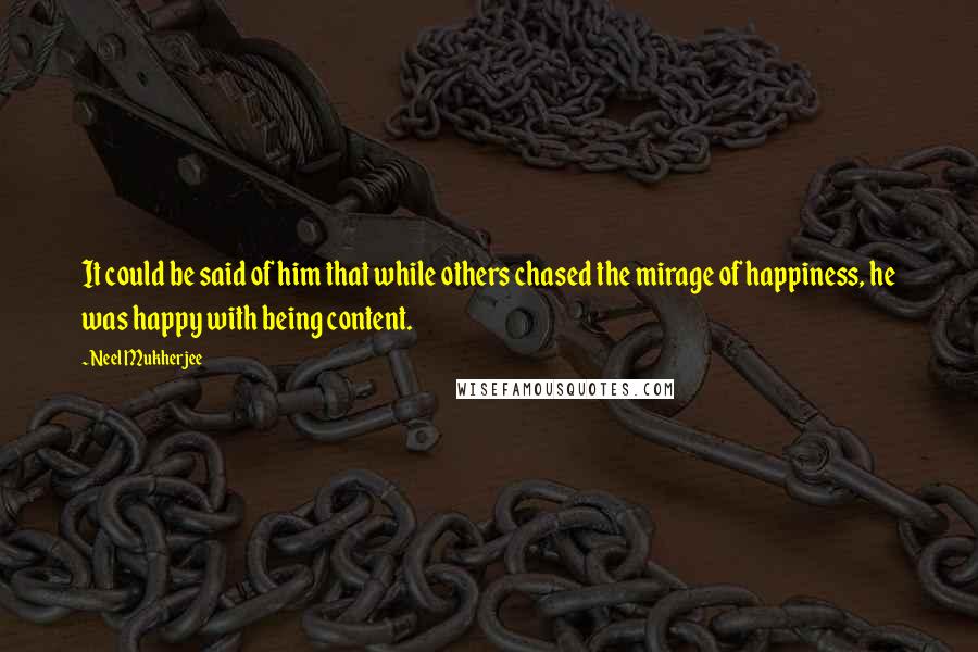 Neel Mukherjee Quotes: It could be said of him that while others chased the mirage of happiness, he was happy with being content.