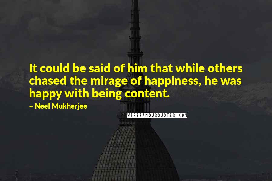 Neel Mukherjee Quotes: It could be said of him that while others chased the mirage of happiness, he was happy with being content.