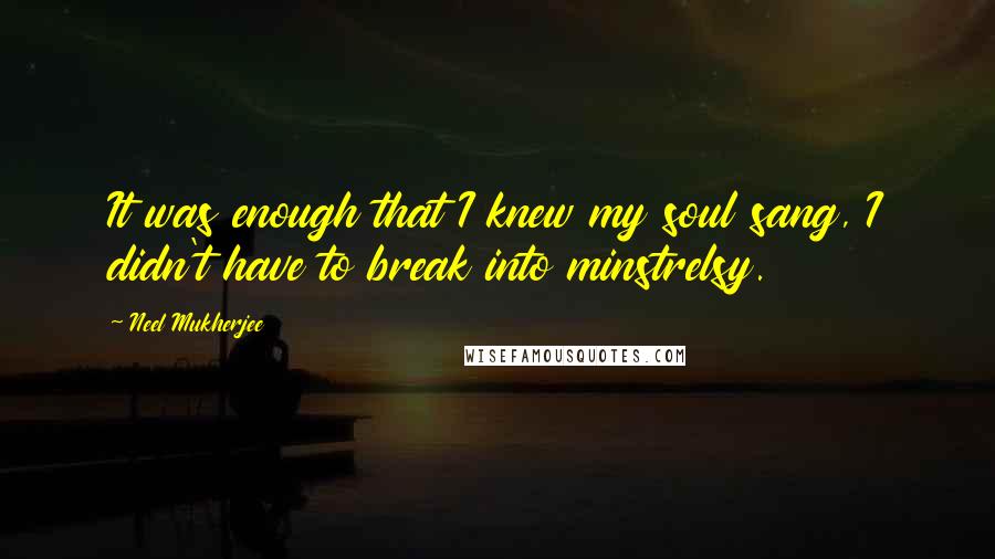 Neel Mukherjee Quotes: It was enough that I knew my soul sang, I didn't have to break into minstrelsy.