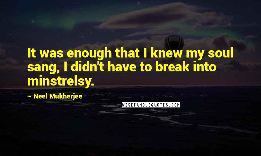 Neel Mukherjee Quotes: It was enough that I knew my soul sang, I didn't have to break into minstrelsy.