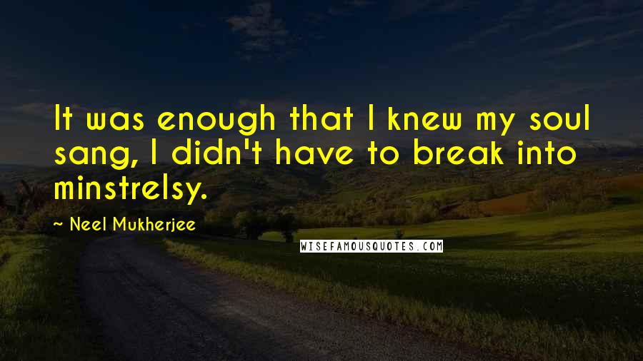 Neel Mukherjee Quotes: It was enough that I knew my soul sang, I didn't have to break into minstrelsy.