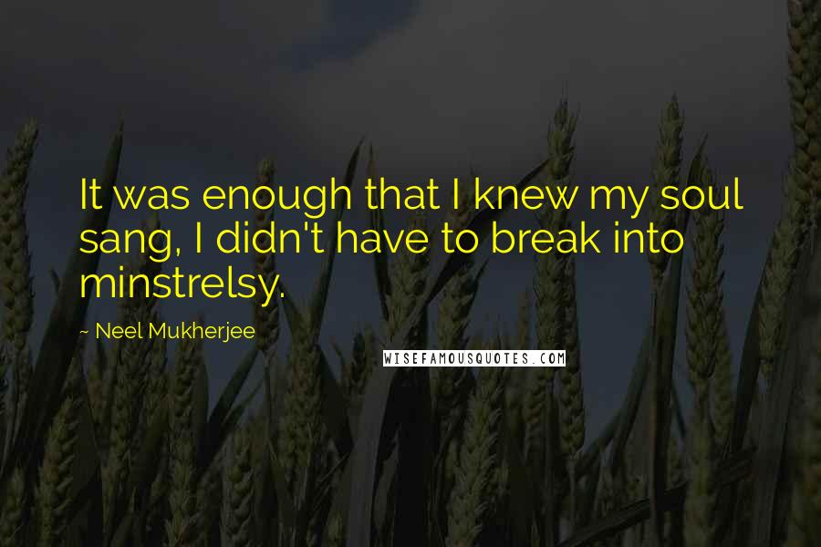 Neel Mukherjee Quotes: It was enough that I knew my soul sang, I didn't have to break into minstrelsy.