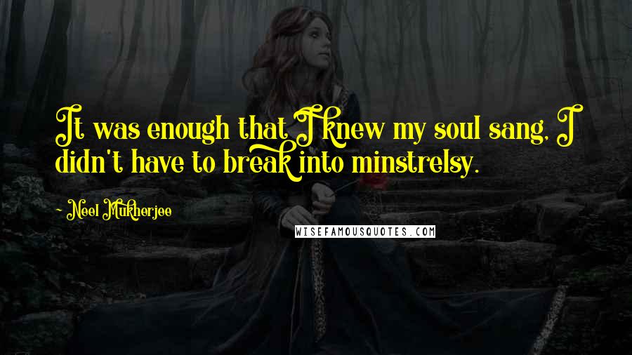 Neel Mukherjee Quotes: It was enough that I knew my soul sang, I didn't have to break into minstrelsy.