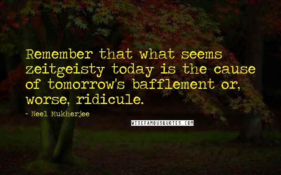 Neel Mukherjee Quotes: Remember that what seems zeitgeisty today is the cause of tomorrow's bafflement or, worse, ridicule.