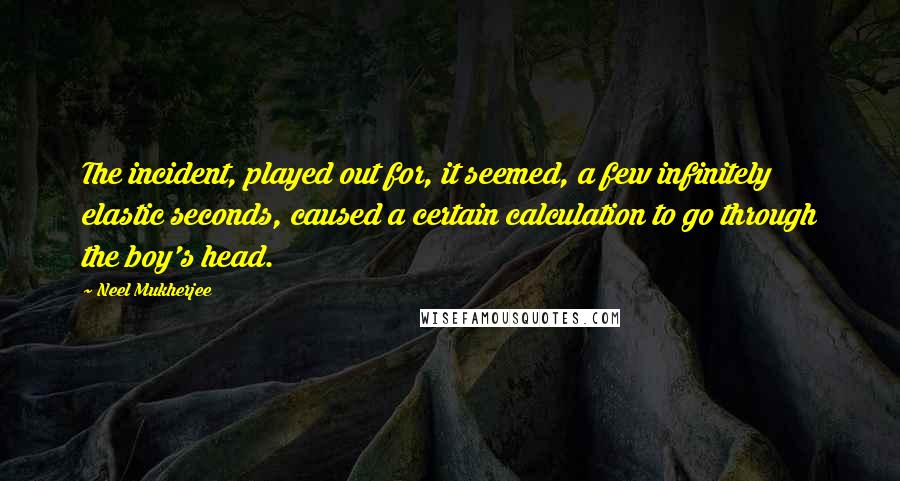 Neel Mukherjee Quotes: The incident, played out for, it seemed, a few infinitely elastic seconds, caused a certain calculation to go through the boy's head.