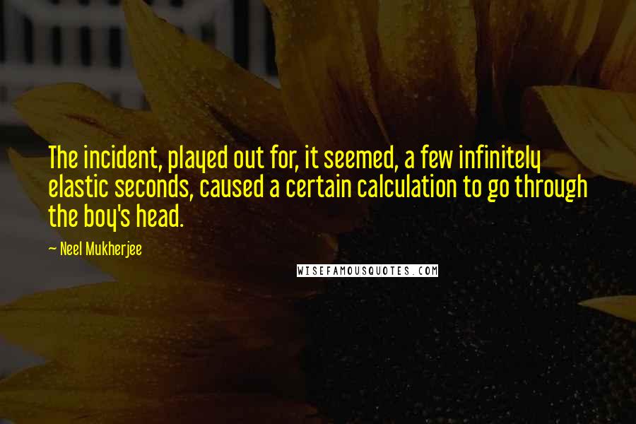 Neel Mukherjee Quotes: The incident, played out for, it seemed, a few infinitely elastic seconds, caused a certain calculation to go through the boy's head.