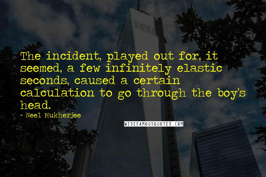 Neel Mukherjee Quotes: The incident, played out for, it seemed, a few infinitely elastic seconds, caused a certain calculation to go through the boy's head.