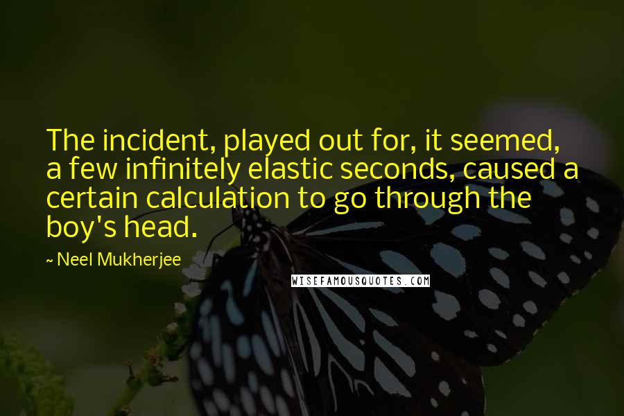 Neel Mukherjee Quotes: The incident, played out for, it seemed, a few infinitely elastic seconds, caused a certain calculation to go through the boy's head.