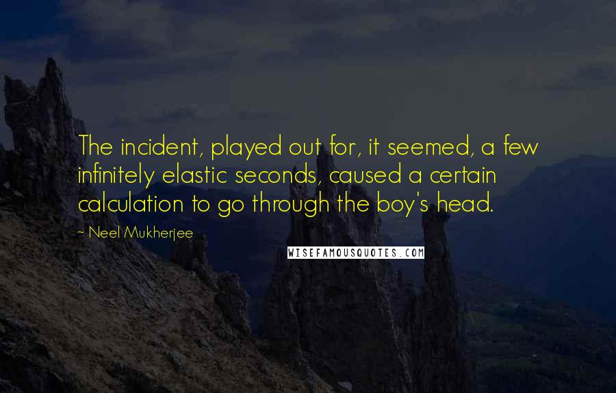 Neel Mukherjee Quotes: The incident, played out for, it seemed, a few infinitely elastic seconds, caused a certain calculation to go through the boy's head.