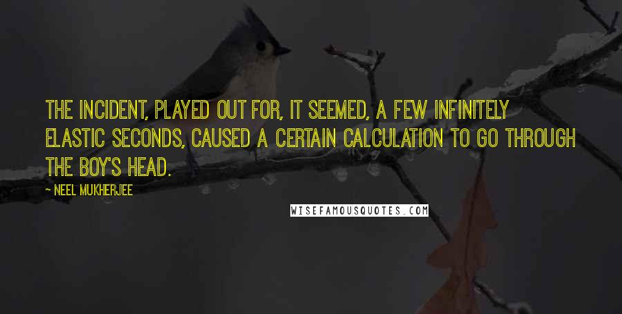 Neel Mukherjee Quotes: The incident, played out for, it seemed, a few infinitely elastic seconds, caused a certain calculation to go through the boy's head.