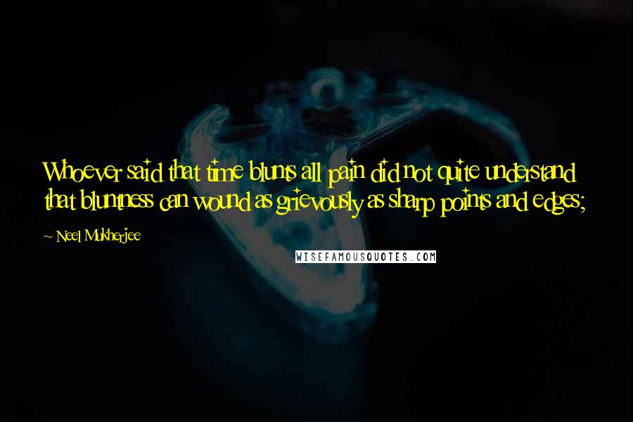 Neel Mukherjee Quotes: Whoever said that time blunts all pain did not quite understand that bluntness can wound as grievously as sharp points and edges;